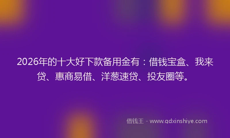 2026年的十大好下款备用金有：借钱宝盒、我来贷、惠商易借、洋葱速贷、投友圈等。