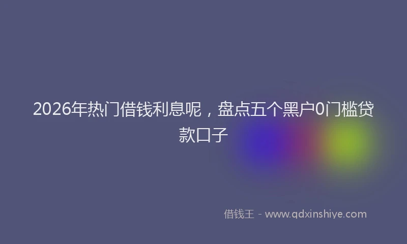 2026年热门借钱利息呢，盘点五个黑户0门槛贷款口子
