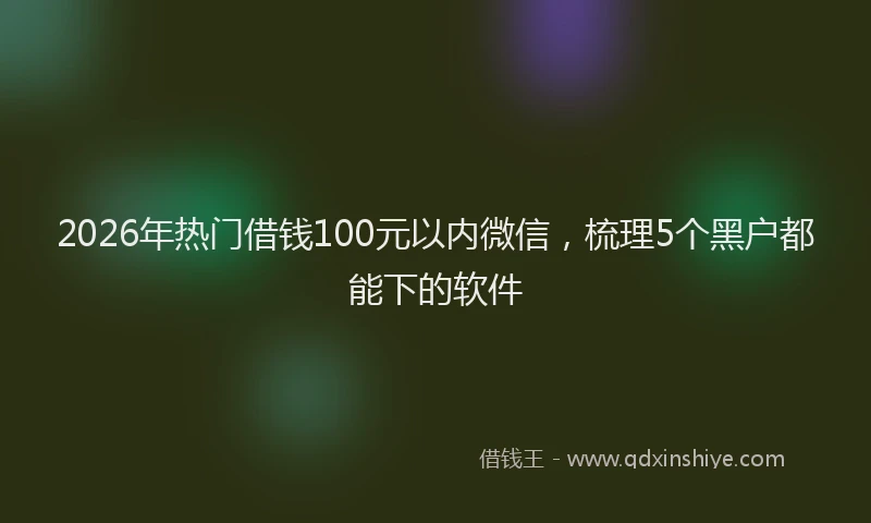 2026年热门借钱100元以内微信，梳理5个黑户都能下的软件
