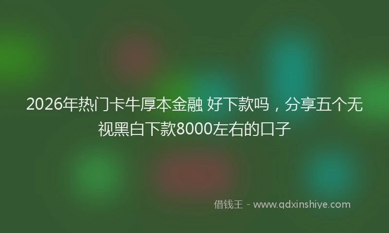 2026年热门卡牛厚本金融 好下款吗，分享五个无视黑白下款8000左右的口子