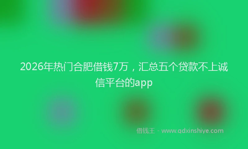 2026年热门合肥借钱7万，汇总五个贷款不上诚信平台的app