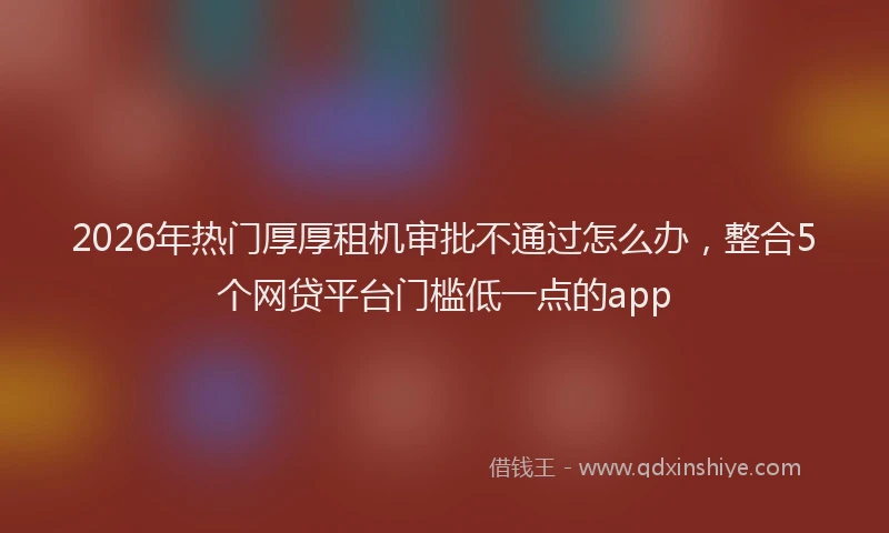2026年热门厚厚租机审批不通过怎么办，整合5个网贷平台门槛低一点的app