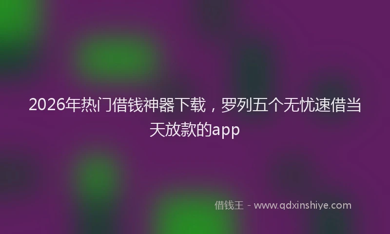 2026年热门借钱神器下载，罗列五个无忧速借当天放款的app