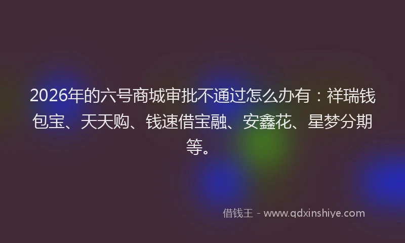2026年的六号商城审批不通过怎么办有：祥瑞钱包宝、天天购、钱速借宝融、安鑫花、星梦分期等。