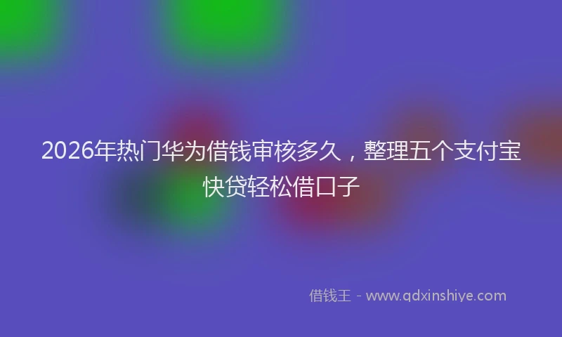 2026年热门华为借钱审核多久，整理五个支付宝快贷轻松借口子