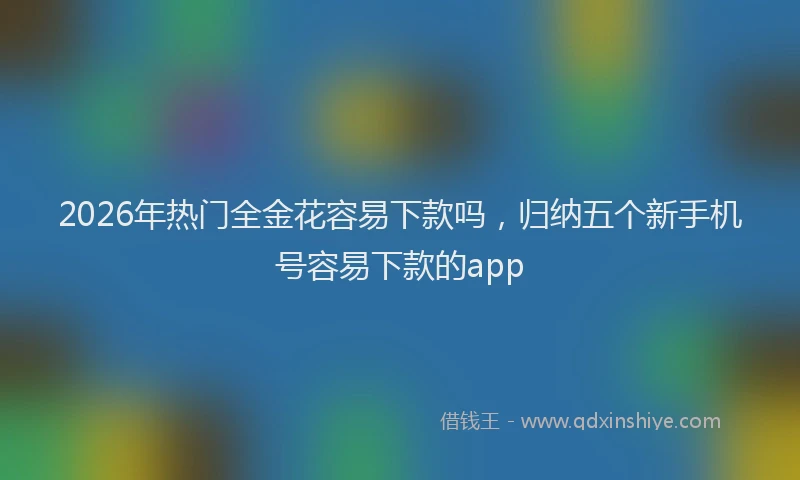 2026年热门全金花容易下款吗，归纳五个新手机号容易下款的app