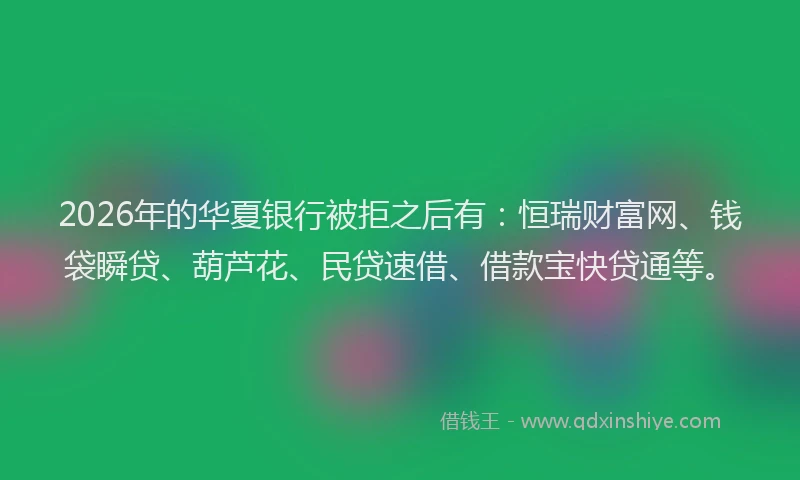 2026年的华夏银行被拒之后有：恒瑞财富网、钱袋瞬贷、葫芦花、民贷速借、借款宝快贷通等。