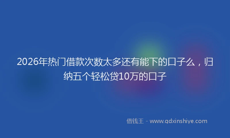 2026年热门借款次数太多还有能下的口子么，归纳五个轻松贷10万的口子