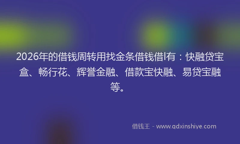 2026年的借钱周转用找金条借钱借l有：快融贷宝盒、畅行花、辉誉金融、借款宝快融、易贷宝融等。