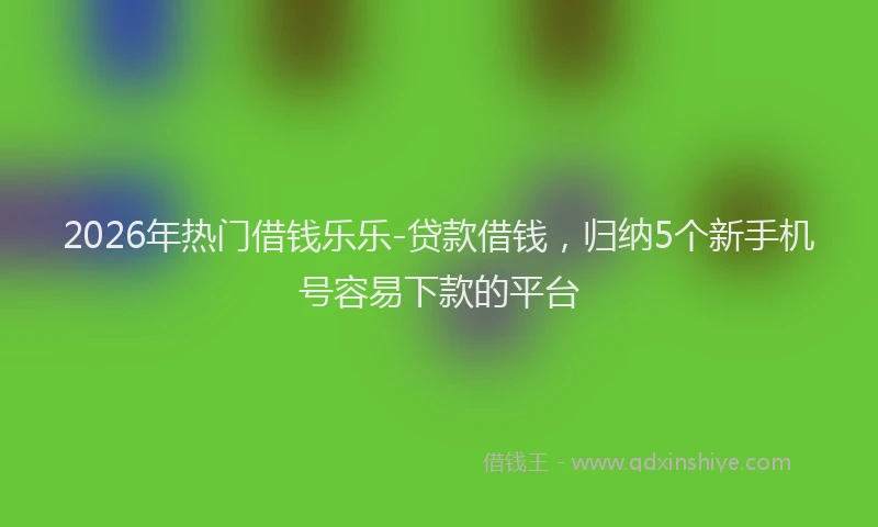 2026年热门借钱乐乐-贷款借钱，归纳5个新手机号容易下款的平台
