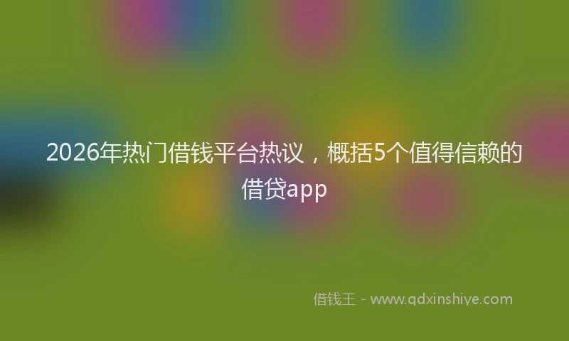 2026年热门借钱平台热议，概括5个值得信赖的借贷app