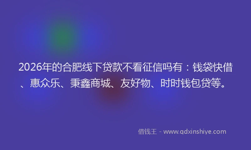 2026年的合肥线下贷款不看征信吗有：钱袋快借、惠众乐、秉鑫商城、友好物、时时钱包贷等。