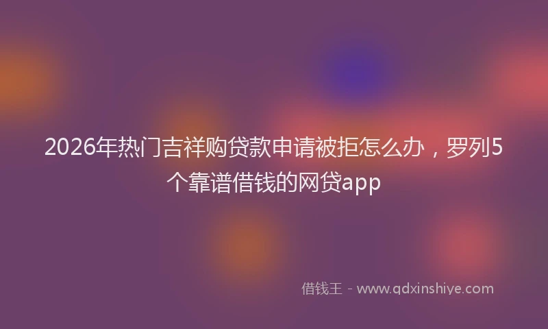 2026年热门吉祥购贷款申请被拒怎么办，罗列5个靠谱借钱的网贷app