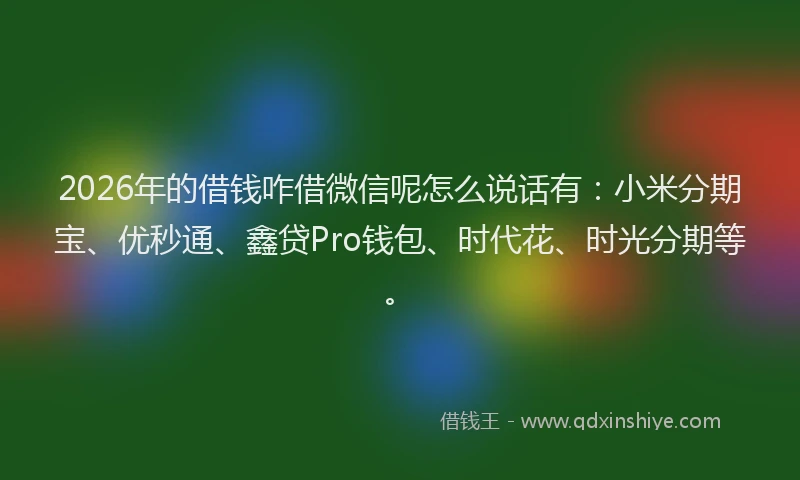 2026年的借钱咋借微信呢怎么说话有：小米分期宝、优秒通、鑫贷Pro钱包、时代花、时光分期等。