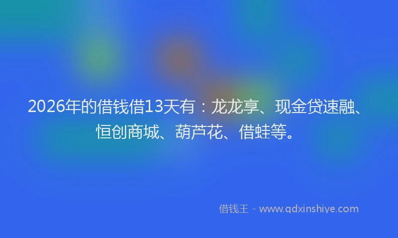 2026年的借钱借13天有：龙龙享、现金贷速融、恒创商城、葫芦花、借蛙等。