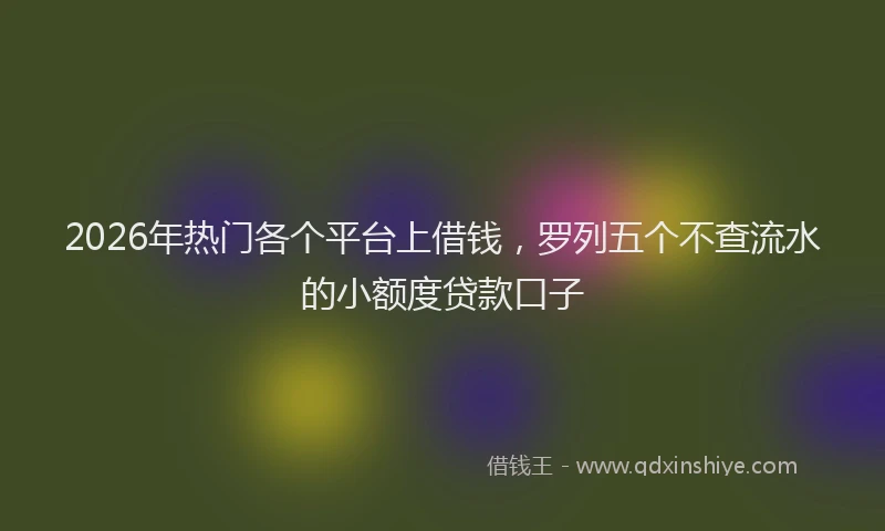2026年热门各个平台上借钱，罗列五个不查流水的小额度贷款口子