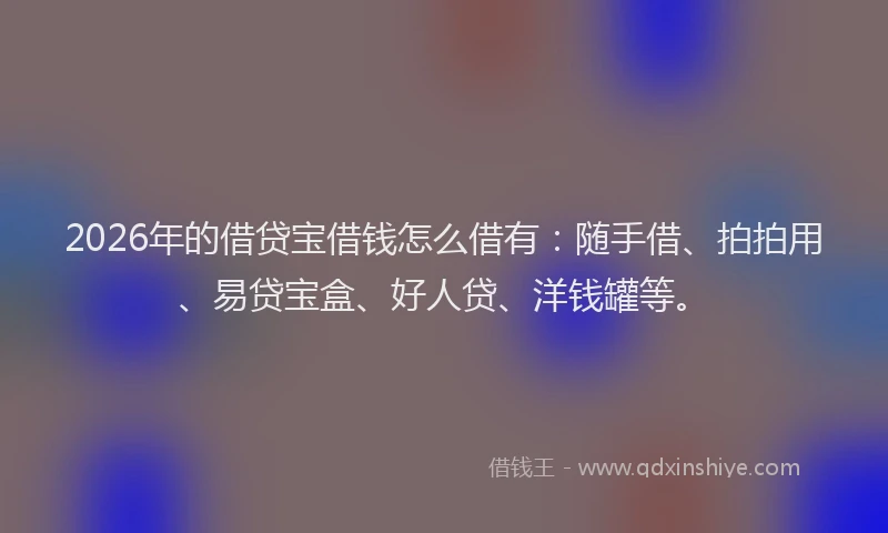 2026年的借贷宝借钱怎么借有：随手借、拍拍用、易贷宝盒、好人贷、洋钱罐等。