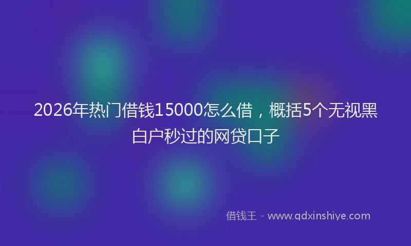 2026年热门借钱15000怎么借，概括5个无视黑白户秒过的网贷口子