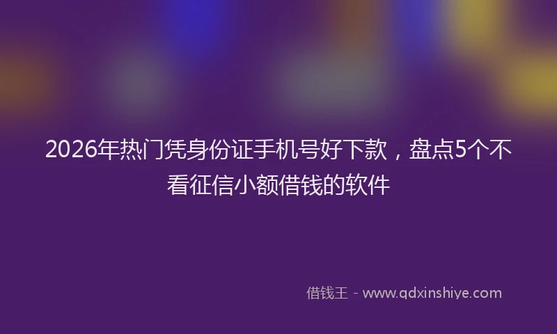 2026年热门凭身份证手机号好下款，盘点5个不看征信小额借钱的软件