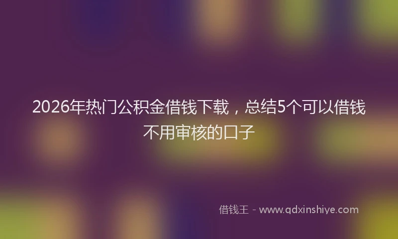2026年热门公积金借钱下载，总结5个可以借钱不用审核的口子