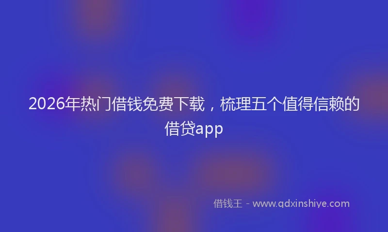2026年热门借钱免费下载，梳理五个值得信赖的借贷app