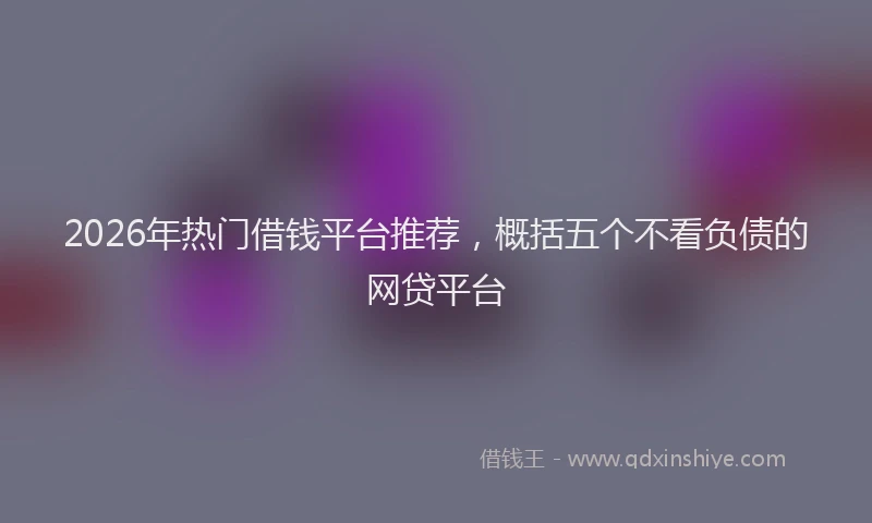 2026年热门借钱平台推荐，概括五个不看负债的网贷平台
