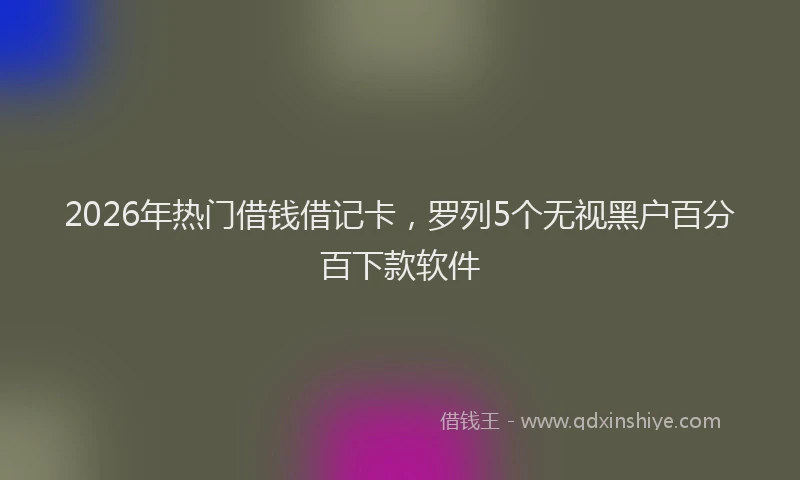 2026年热门借钱借记卡，罗列5个无视黑户百分百下款软件