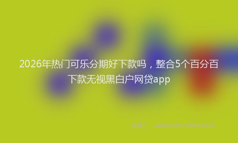 2026年热门可乐分期好下款吗，整合5个百分百下款无视黑白户网贷app