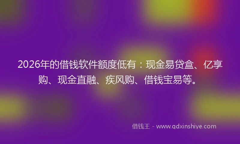 2026年的借钱软件额度低有：现金易贷盒、亿享购、现金直融、疾风购、借钱宝易等。