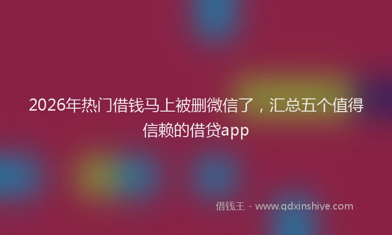 2026年热门借钱马上被删微信了，汇总五个值得信赖的借贷app
