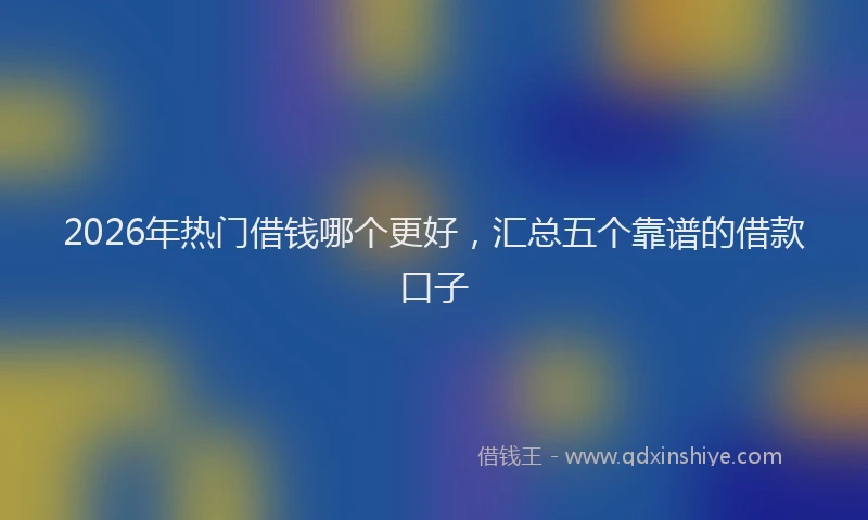 2026年热门借钱哪个更好，汇总五个靠谱的借款口子