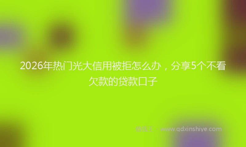 2026年热门光大信用被拒怎么办，分享5个不看欠款的贷款口子