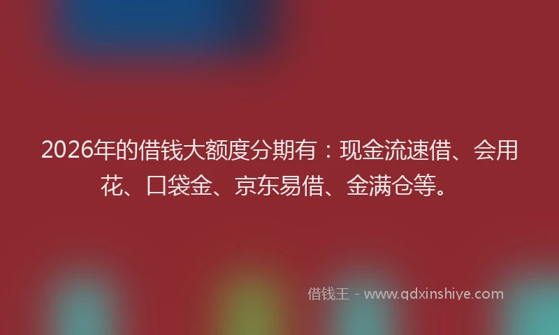2026年的借钱大额度分期有：现金流速借、会用花、口袋金、京东易借、金满仓等。