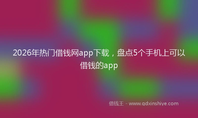 2026年热门借钱网app下载，盘点5个手机上可以借钱的app