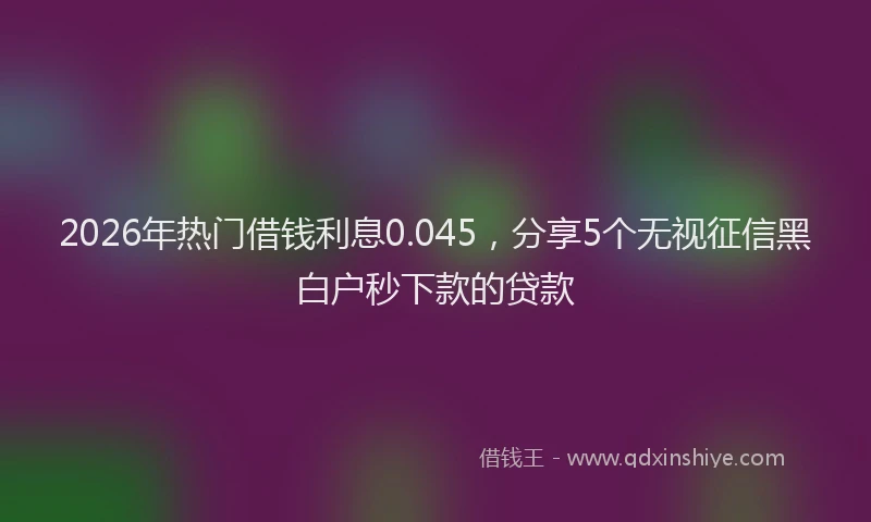 2026年热门借钱利息0.045，分享5个无视征信黑白户秒下款的贷款