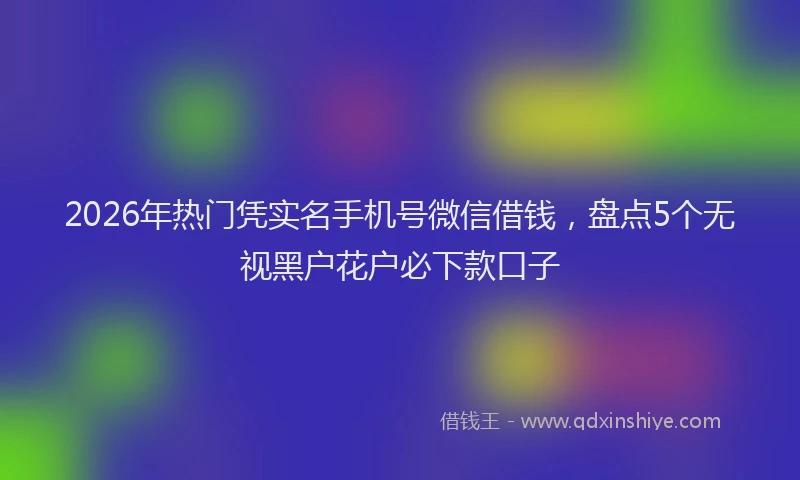 2026年热门凭实名手机号微信借钱，盘点5个无视黑户花户必下款口子