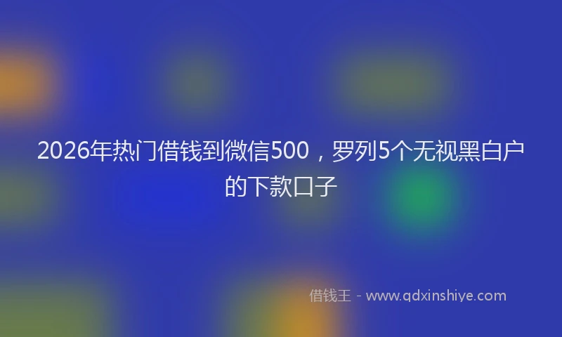 2026年热门借钱到微信500，罗列5个无视黑白户的下款口子