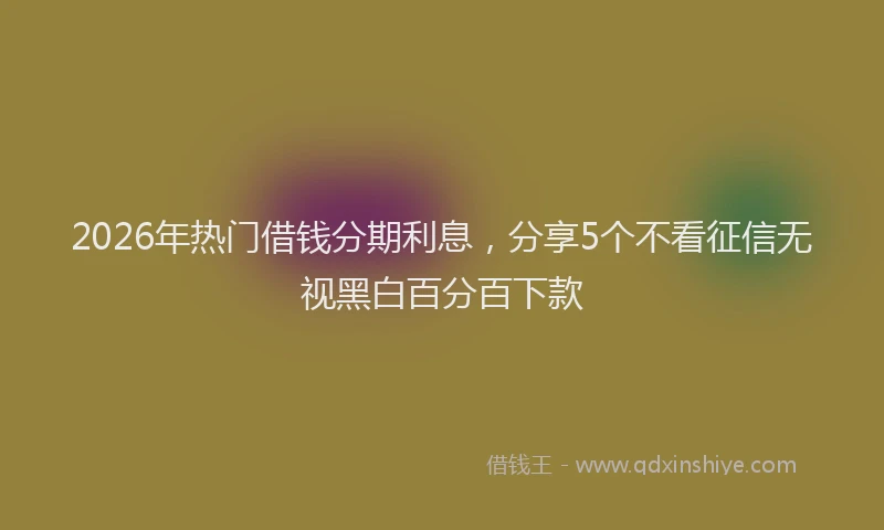 2026年热门借钱分期利息，分享5个不看征信无视黑白百分百下款