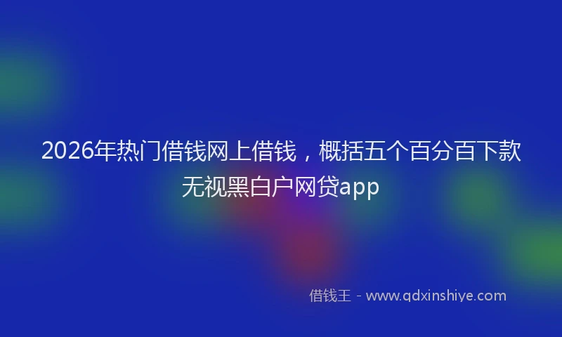 2026年热门借钱网上借钱，概括五个百分百下款无视黑白户网贷app