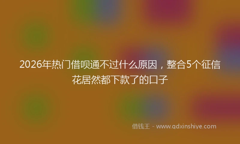 2026年热门借呗通不过什么原因，整合5个征信花居然都下款了的口子