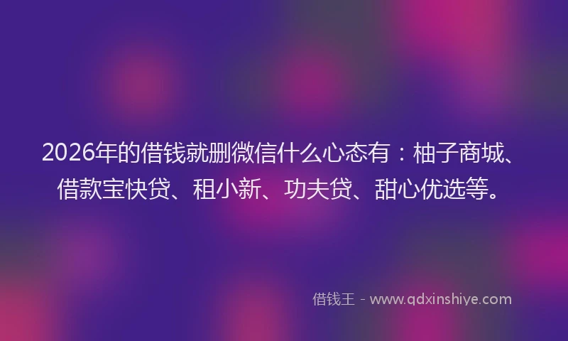 2026年的借钱就删微信什么心态有：柚子商城、借款宝快贷、租小新、功夫贷、甜心优选等。