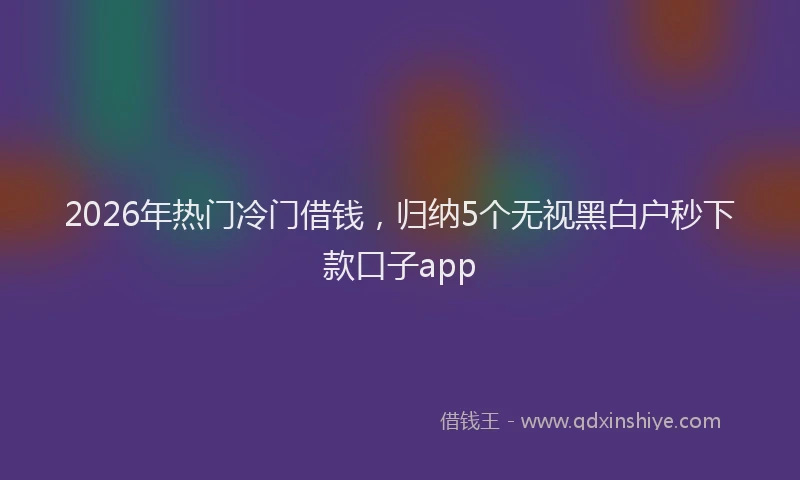 2026年热门冷门借钱，归纳5个无视黑白户秒下款口子app