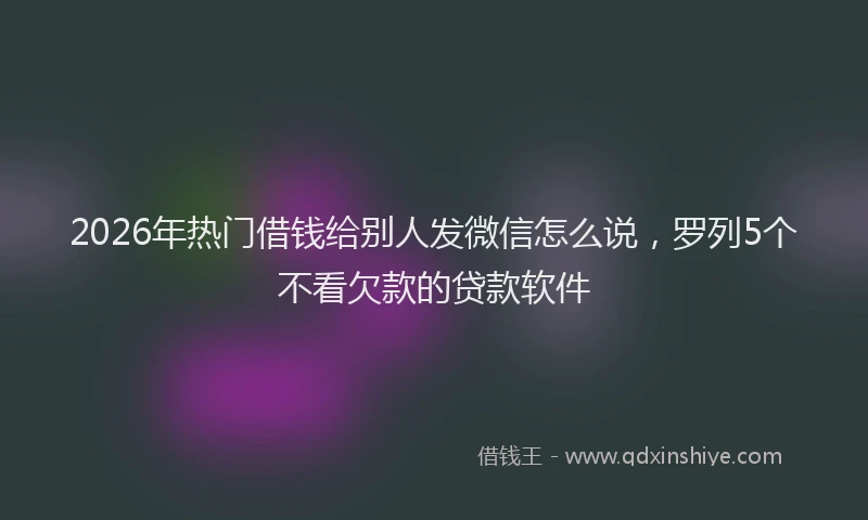 2026年热门借钱给别人发微信怎么说，罗列5个不看欠款的贷款软件