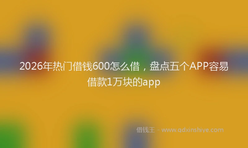 2026年热门借钱600怎么借，盘点五个APP容易借款1万块的app