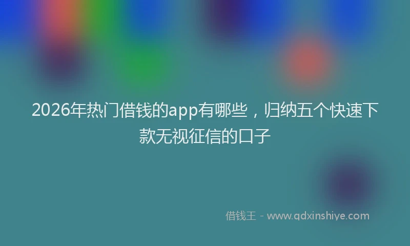 2026年热门借钱的app有哪些，归纳五个快速下款无视征信的口子