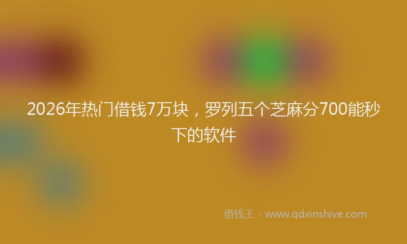 2026年热门借钱7万块，罗列五个芝麻分700能秒下的软件