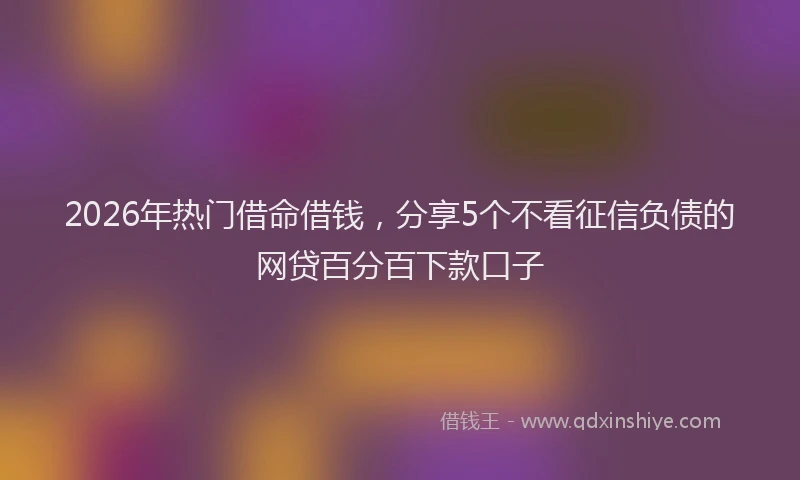 2026年热门借命借钱，分享5个不看征信负债的网贷百分百下款口子