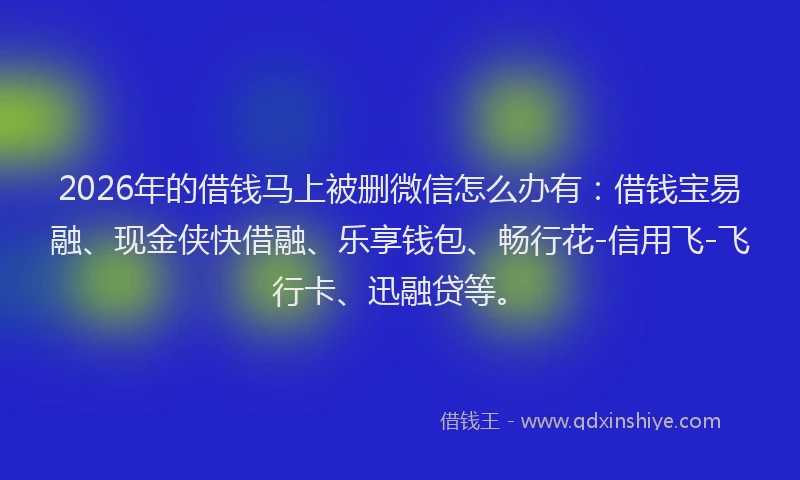 2026年的借钱马上被删微信怎么办有：借钱宝易融、现金侠快借融、乐享钱包、畅行花-信用飞-飞行卡、迅融贷等。