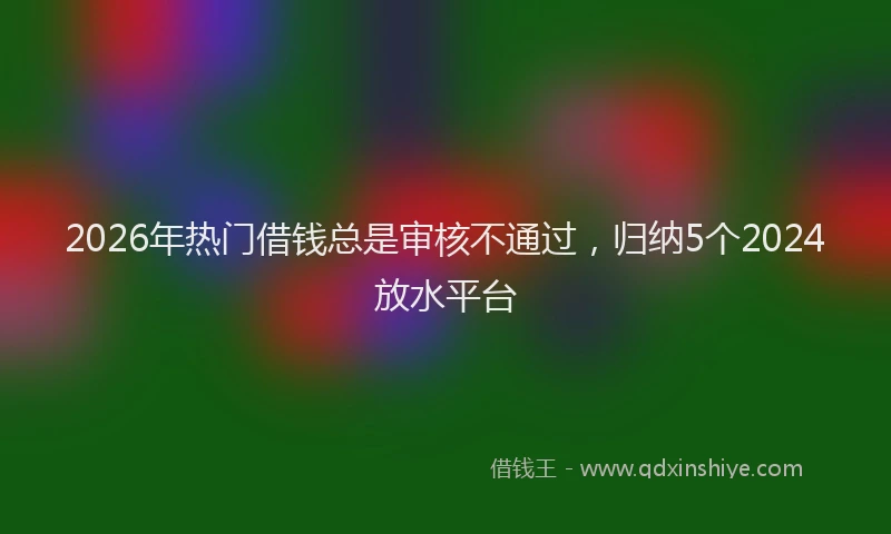 2026年热门借钱总是审核不通过，归纳5个2024放水平台