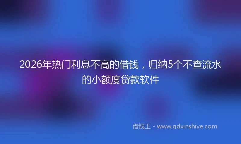 2026年热门利息不高的借钱，归纳5个不查流水的小额度贷款软件